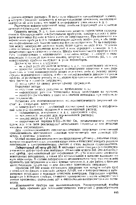 Сущность метода. Э. д. с. гальванического элемента определяется непосредственно чувствительными измерительными приборами, последовательно с которыми включается большое и точно известное сопротивление. При включении измерительного прибора в сеть гальванического элемента необходимо, чтобы внешнее сопротивление сети было во много раз больше внутреннего. Тогда о напряжении между электродами элемента можно будет судить по силе тока. Подобная схема позволяет по изменению последней в цепи определять изменения э. д. с. испытуемого гальванического элемента. Шкала чувствительности прибора может быть отградуирована в милливольтах—милливольтметры; в амперах — гальванометры; в единицах измерения анализа, например в значениях pH, т. е. эти измерительные приборы выступают в роли индикаторов.