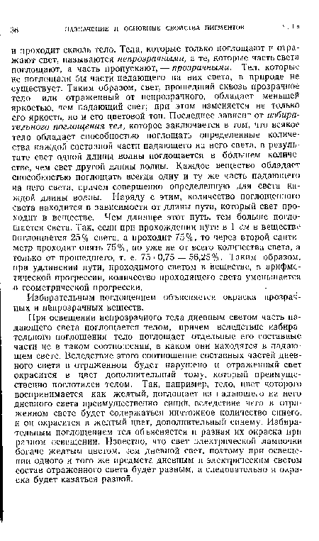 При освещении непрозрачного тела дневным светом часть падающего света поглощается телом, причем вследствие избирательного поглощения тело поглощает отдельные его составные части не в таком соотношении, в каком они находятся в падающем свете. Вследствие этого соотношение составных частей дневного света в отраженном будет нарушено и отраженный свет окрасится в цвет дополнительный тому, который преимущественно поглотился телом. Так, например, тело, цвет которого воспринимается как желтый, поглощает из падающего на него дневного света преимущественно синий, вследствие чего в отраженном свете будет содержаться ничтожное количество синего, и он окрасится в желтый цвет, дополнительный синему. Избирательным поглощением тел объясняется и разная их окраска при разном освещении. Известно, что свет электрической лампочки богаче желтым цветом, чем дневной свет, поэтому при освещении одного и того же предмета дневным и электрическим светом состав отраженного света будет разным, а следовательно и окраска будет казаться разной.