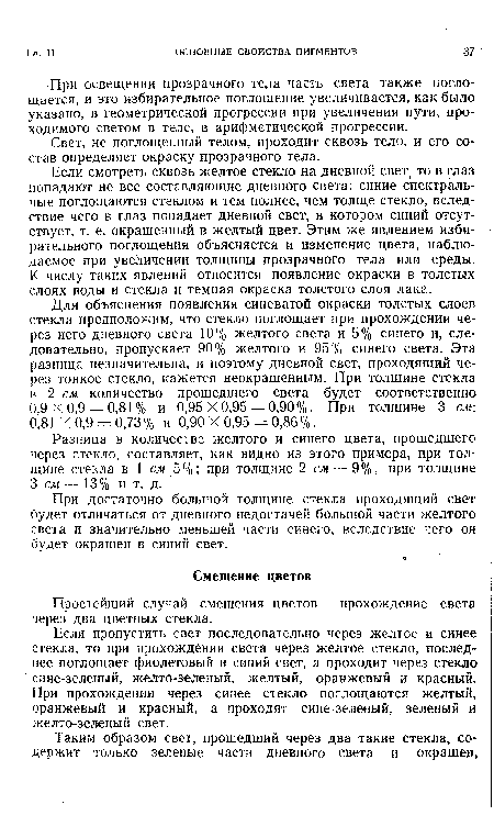 Если смотреть сквозь желтое стекло на дневной свет, то в глаз попадают не все составляющие дневного света: синие спектральные поглощаются стеклом и тем полнее, чем толще стекло, вследствие чего в глаз попадает дневной свет, в котором синий отсутствует, т. е. окрашенный в желтый цвет. Этим же явлением избирательного поглощения объясняется и изменение цвета, наблюдаемое при увеличении толщины прозрачного тела или среды. К числу таких явлений относится появление окраски в толстых слоях воды и стекла и темная окраска толстого слоя лака.