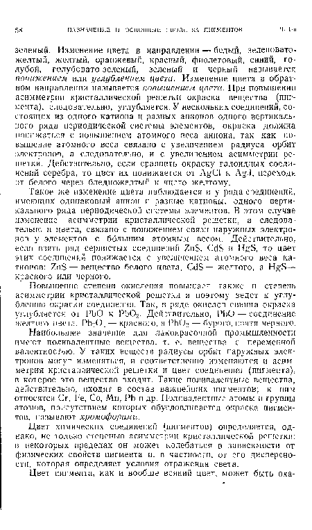 Наибольшее значение для лакокрасочной промышленности имеют поливалентные вещества, т. е. вещества с переменной валентностью. У таких веществ радиусы орбит наружных электронов могут изменяться, и соответственно изменяются и асимметрия кристаллической решетки и цвет соединения (пигмента), в которое это вещество входит. Такие поливалентные вещества, действительно, входят в состав важнейших пигментов; к ним относятся Сг, Ре, Со, Мп, РЬ и др. Поливалентные атомы и группы атомов, присутствием которых обусловливается окраска пигментов, называют хромофорами.