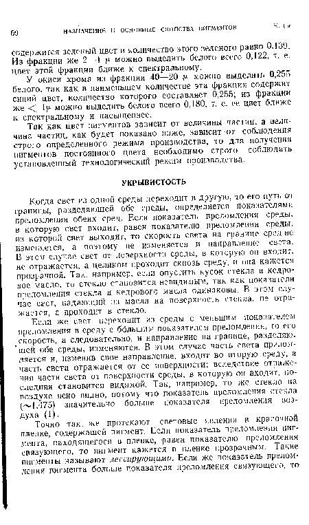 Когда свет из одной среды переходит в другую, то его путь от границы, разделяющей обе среды, определяется показателями преломления обеих сред. Если показатель преломления среды, в которую свет входит, равен показателю преломления среды, из которой свет выходит, то скорость света на границе сред не изменяется, а поэтому не изменяется и направление света. В этом случае свет от поверхности среды, в которую он входит, не отражается, а целиком проходит сквозь среду, и она кажется прозрачной. Так, например, если опустить кусок стекла в кедровое масло, то стекло становится невидимым, так как показатели преломления стекла и кедрового масла одинаковы. В этом случае сЕет, падающий из масла на поверхность стекла, не отражается, а проходит в стекло.