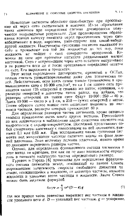 Некоторые пигменты обладают способностью при просеивании их через сито скатываться в комочки. Из-за образования таких комочков при определении степени дисперсности получаются неправильные результаты. Для предотвращения образования комков навеску пигмента перед просеиванием через сито взбалтывают в воде, керосине, уайт-спирите или какой-нибудь другой жидкости. Полученную суспензию пигмента выливают на сито и промывают его той же жидкостью до тех пор, пока жидкость не пойдет с сита совершенно прозрачной. Комочки на сите при промывке пигмента раздавливают мягкой кисточкой. Сито с непрошедшим через него остатком высушивают и по разности веса до и после просеивания определяют остаток на сите. Его выражают в процентах.