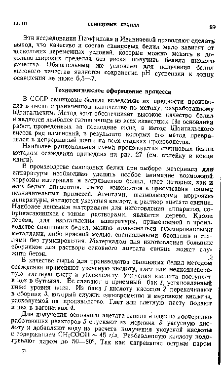 В производстве свинцовых белил при выборе материала длй аппаратуры необходимо уделять особое внимание возможнойг-коррозии материала и загрязнению белил, цвет которых, как к всех белых пигментов, легко изменяется в присутствии самых незначительных примесей. Агентами, вызывающими коррозию» аппаратуры, являются уксусная кислота и раствор ацетата свинца.. Наиболее дешевым материалом для изготовления аппаратов, соприкасающихся с этими растворами, является дерево. Кроме дерева, для изготовления аппаратуры, применяемой в производстве свинцовых белил, можно пользоваться гуммированными: металлами, либо красной медью, специальными бронзами и сталями без гуммирования. Материалом для изготовления больших: сборников для раствора основного ацетата свинца может служить бетон.