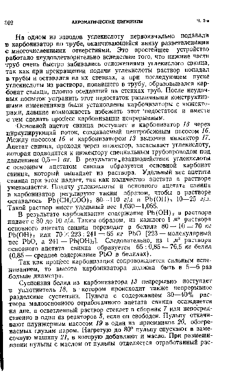 На одном из заводов углекислоту первоначально подавали в карбонизатор по трубе, оканчивающейся внизу разветвлениями с многочисленными отверстиями. Это простейшее устройство работало неудовлетворительно вследствие того, что нижние части труб очень быстро забивались отложениями углекислого свинца, так как при прекращении подачи углекислоты раствор попадал в трубы и оставался на их стенках, а при последующем пуске углекислоты из раствора, попавшего в трубу, образовывался карбонат свинца, плотно оседавший на стенках труб. После неудачных попыток устранить этот недостаток различными конструктивными изменениями были установлены карбонизаторы с инжекторами, давшие возможность избежать этот ‘недостаток и вместе с тем сделать процесс карбонизации непрерывным.