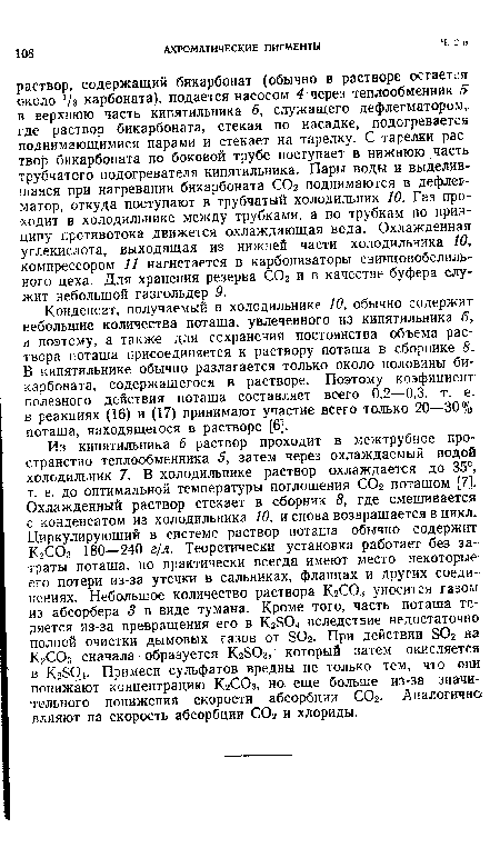 Конденсат, получаемый в холодильнике 10, обычно содержит небольшие количества поташа, увлеченного из кипятильника 6, и поэтому, а также для сохранения постоянства объема раствора поташа присоединяется к раствору поташа в сборнике 5. В кипятильнике обычно разлагается только около половины бикарбоната, содержащегося в растворе. Поэтому коэфициент полезного действия поташа составляет всего 0,2—0,3, т. е. в реакциях (16) и (17) принимают участие всего только 20—30% поташа, находящегося в растворе [6].