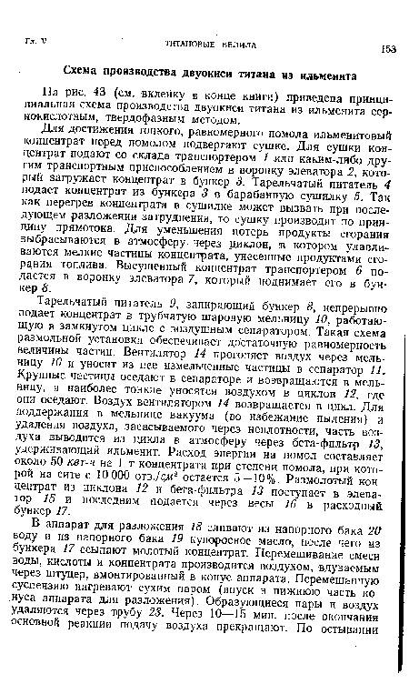 Тарельчатый питатель 9, запирающий бункер 8, непрерывно подает концентрат в трубчатую шаровую мельницу 10, работающую в замкнутом цикле с воздушным сепаратором. Такая схема размольной установки обеспечивает достаточную равномерность величины частиц. Вентилятор 14 прогоняет воздух через мельницу 10 и уносит из нее измельченные частицы в сепаратор 11. Крупные частицы оседают в сепараторе и возвращаются в мельницу, а наиболее тонкие уносятся воздухом в циклон 12, где они оседают. Воздух вентилятором 14 возвращается в цикл. Для поддержания в мельнице вакуума (во избежание пыления) и удаления воздуха, засасываемого через неплотности, часть воздуха выводится из цикла в атмосферу через бета-фильтр 13, удерживающий ильменит. Расход энергии на помол составляет около 50 квг-ч на 1 т концентрата при степени помола, при которой на сите с 10 000 отв./с 2 остается 5—10%. Размолотый концентрат из циклона 12 и бета-фильтра 13 поступает в элеватор 15 и последним подается через весы 16 в расходный бункер 17.