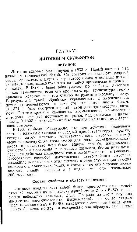 Литопон впервые был получен в 1853 г. Новый пигмент был назван металлической белой. Он состоял из эквимолекулярной смеси сернокислого бария и сернистого цинка и обладал низкой укрывистостью, вследствие чего не нашел применения в промышленности. В 1873 г. было обнаружено, что свойства литопона сильно изменяются, если его прокалить при температуре темнокрасного каления и затем быстро погрузить в холодную воду. В результате такой обработки укрывистость и интенсивность литопона повышаются, а цвет его становится чисто белым. В 1874 г. был построен первый завод для производства литопона. С этого времени начинается промышленное производство литопона, который поступает на рынок под различными названиями. В 1900 г. этот пигмент был выпущен на рынок под названием литопон.