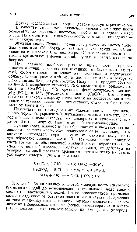 При размоле наиболее рыхлые части костей превращаются в тонкий порошок; его отсеивают от более плотных частей, которые тонко измельчают на мельницах и подвергают обжигу. Обжиг размолотой кости производят либо в ретортах, либо в тиглях без доступа воздуха. Полученный продукт состоит из 8—10% аморфного углерода, 75% среднего фосфорнокислого кальция [Саз(Р04Ь], 2% среднего фосфорнокислого магния [М з(Р04)г] и 15% углекислого кальция (СаС03). Его подвергают тщательному мокрому измельчению на жерновах или в шаровых мельницах, после чего отмучивают, отделяют фильтрованием от воды и сушат.