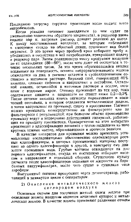 Когда реакция начинает замедляться (о чем судят по уменьшению количества обратного конденсата), в редуктор вновь подают пар и, нагревая раствор, доводят реакцию до конца. К концу восстановления конденсат, за которым наблюдают в смотровое стекло на обратной линии, принимает вид белой эмульсии. В это время через пробный кран отбирают пробу и, убедившись в отсутствии в ней нитробензола, прекращают подачу в редуктор пара. Затем реакционную массу продувают воздухом до ее охлаждения (80—90°), после чего дают ей отстояться в течение нескольких часов. За это время образовавшийся анилин всплывает на поверхность, остаток непрореагировавшего железа осаждается на дно, а пигмент остается в суспендированном состоянии в маточном растворе. Верхний слой, содержащий 60% анилина, сливают сифоном и направляют в отстойник. Остальной анилин, оставшийся в маточном растворе и осадке, отгоняют с водяным паром. Отгонку производят до тех пор, пока содержание анилина в конденсате не станет ниже 0,2—0,3%. После отгонки анилина взвесь пигмента перекачивают в конический отстойник, в котором отделяется металлическое железо, а затем направляют на промывку, сушку и просеивание. Пигмент можно, промывать непосредственно на фильтрпрессе или на фильтрпрессе с репульпацией; при большом объеме производства промывку ведут в непрерывно действующих аппаратах, работающих по принципу противотока. Одновременно на этих аппаратах производят и классификацию пигмента с целью выделения из него крупных темных частиц, образовавшихся в процессе реакции.