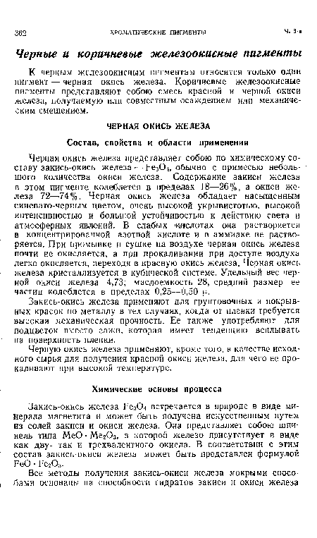 Черная окись железа представляет собою по химическому составу закись-окись железа — Рез04, обычно с примесью небольшого количества окиси железа. Содержание закиси железа в этом пигменте колеблется в пределах 18—26% , а окиси железа 72—74%. Черная окись железа обладает насыщенным синевато-черным цветом, очень высокой укрывистотью, высокой интенсивностью и большой устойчивостью к действию света и атмосферных явлений. В слабых кислотах она растворяется в концентрированной азотной кислоте и в аммиаке не растворяется. При промывке и сушке на воздухе черная окись железа почти не окисляется, а при прокаливании при доступе воздуха легко окисляется, переходя в красную окись железа. Черная окись железа кристаллизуется в кубической системе. Удельный вес черной окиси железа 4,73; маслоемкость 28, средний размер ее частиц колеблется в пределах 0,25—0,50 и.