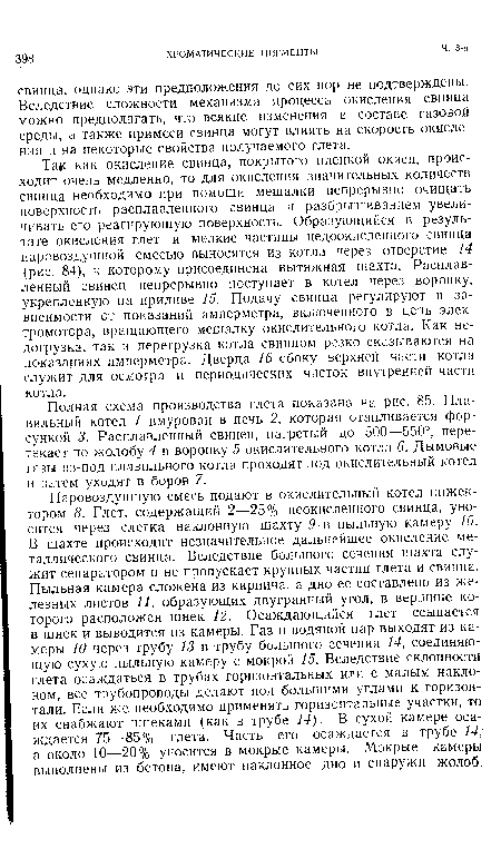 Полная схема производства глета показана на рис. 85. Плавильный котел / вмурован в печь 2, которая отапливается форсункой 3. Расплавленный свинец, нагретый до 500—550°, перетекает по жолобу 4 в воронку 5 окислительного котла 6. Дымовые газы из-под плавильного котла проходят под окислительный котел и затем уходят в боров 7.