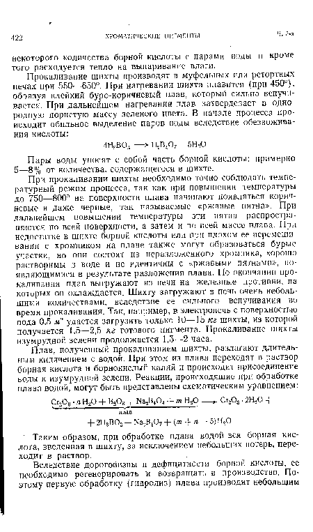 При прокаливании шихты необходимо точно соблюдать температурный режим процесса, так как при повышении температуры до 750—800° на поверхности плава начинают появляться коричневые и даже черные, так называемые «ржавые пятна». При дальнейшем повышении температуры эти пятна распространяются по всей поверхности, а затем и по всей массе плава. При недостатке в шихте борной кислоты или при плохом ее перемешивании с хромпиком на плаве также могут образоваться бурые участки, но они состоят из неразложенного хромпика, хорошо растворимы в воде и не идентичны с «ржавыми пятнами», появляющимися в результате разложения плава. По окончании прокаливания плав выгружают из печи на железные противни, на которых он охлаждается. Шихту загружают в печь очень небольшими количествами, вследствие ее сильного вспучивания во время прокаливания. Так, например, в электропечь с поверхностью пода 0,5 м2 удается загрузить только 10—15 кг шихты, из которой получается 1,5—2,5 кг готового пигмента. Прокаливание шихты изумрудной зелени продолжается 1,5—2 часа.