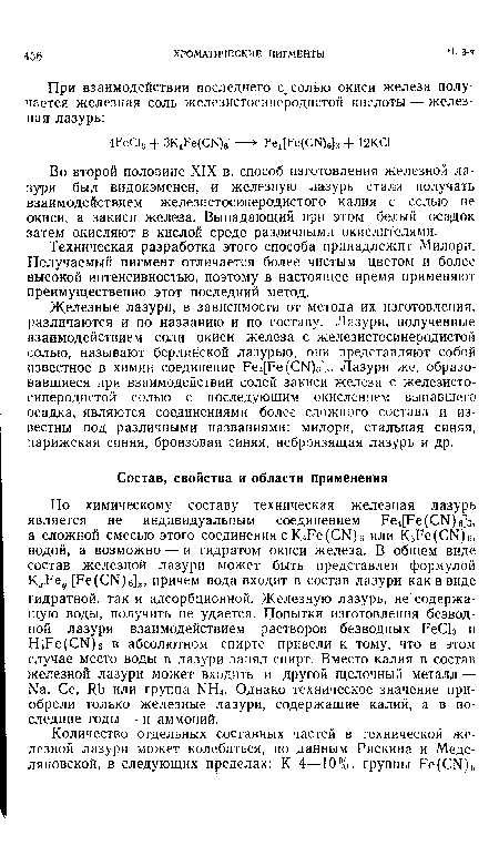 Железные лазури, в зависимости от метода их изготовления, различаются и по названию и по составу. Лазури, полученные взаимодействием соли окиси железа с железистосинеродистой солью, называют берлинской лазурью, они представляют собой известное в химии соединение Ре4[Ре(СЫ)б]з- Лазури же, образовавшиеся при взаимодействии солей закиси железа с железистосинеродистой солью с последующим окислением выпавшего осадка, являются соединениями более сложного состава и известны под различными названиями: милори, стальная синяя, парижская синяя, бронзовая синяя, небронзящая лазурь и др.