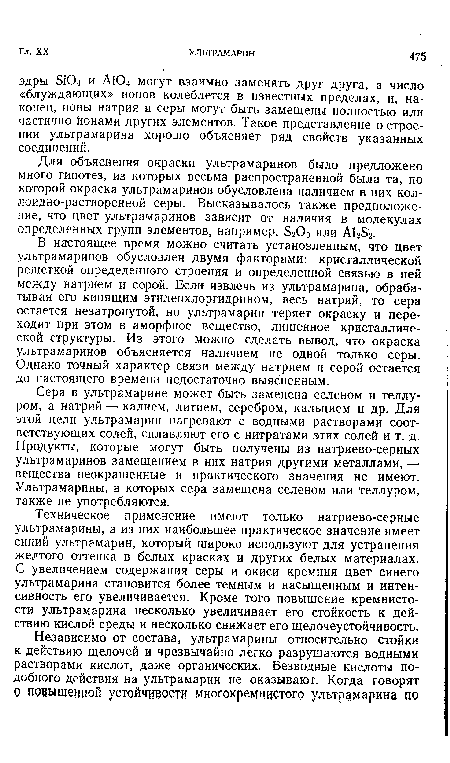 В настоящее время можно считать установленным, что цвет ультрамаринов обусловлен двумя факторами: кристаллической решеткой определенного строения и определенной связью в ней между натрием и серой. Если извлечь из ультрамарина, обрабатывая его кипящим зтиленхлоргидрином, весь натрий, то сера остается незатронутой, но ультрамарин теряет окраску и переходит при этом в аморфное вещество, лишенное кристаллической структуры. Из этого можно сделать вывод, что окраска ультрамаринов объясняется наличием не одной только серы. Однако точный характер связи между натрием и серой остается до настоящего времени недостаточно выясненным.