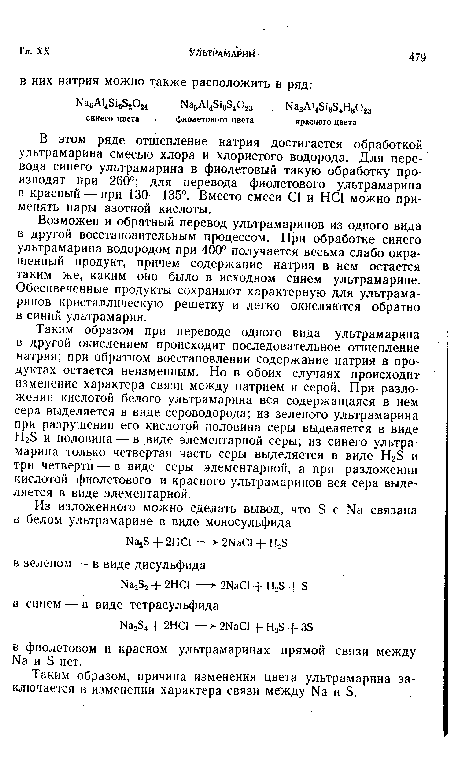 Таким образом при переводе одного вида ультрамарина в другой окислением происходит последовательное отщепление натрия; при обратном восстановлении содержащие натрия в продуктах остается неизменным. Но в обоих случаях происходит изменение характера связи между натрием и серой. При разложении кислотой белого ультрамарина вся содержащаяся в нем сера выделяется в виде сероводорода; из зеленого ультрамарина при разрушении его кислотой половина серы выделяется в виде НгБ и половина — в .виде элементарной серы; из синего ультрамарина только четвертая часть серы выделяется в виде Н23 и три четверти — в виде серы элементарной, а при разложении кислотой фиолетового и красного ультрамаринов вся сера выделяется в виде элементарной.