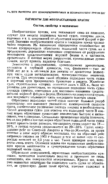 Обрастание подводных частей судов наносит большой ущерб судоходству: оно вызывает уменьшение коммерческой скорости судна, значительное увеличение расхода топлива и необходимость частой докировки судна для очистки его подводной части В южных морях обрастание происходит значительно быстрее и интенсивнее, чем в северных. Специально проведенные опыты показали, что за два рейса в южных морях обрастание подводной части судна может принять такие размеры, что скорость судна падает на 18 — 20 %, а расход топлива увеличивается на 29—30 %. Судно, совершившее рейс из Северной Америки в Рио-де-Женейро, за время стоянки в этом порту обросло настолько, что на обратный рейс затратило топлива на 1000 т больше и тем не менее шло со скоростью меньшей на 2,3 узла в час. Таких примеров можно привести очень много. Основная задача так называемых необрастающих красок заключается в предупреждении такого обрастания подводной части судов.