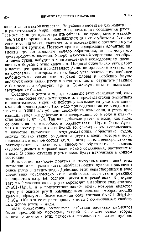 Соединения ртути и меди, по данным этих исследований, оказались наиболее сильными ядами для представителей животного и растительного мира; их действие сказывается уже при минимальной концентрации. Так, медь при содержании ее в воде в количестве 0,0001 г/л убивает простейшие водоросли, а ртуть производит такое же действие при содержании ее в воде в количестве всего 1,10-6 г/л. Так как действие ртути и меди, как ядов, основано на их способности образовывать Н - и Си-альбуминаты и поэтому свертывать белки, то, очевидно, что использовать в качестве пигментов, предупреждающих обрастание судов, можно только такие соединения ртути и меди, которые могут переходить в ионное состояние, т. е. которые или непосредственно растворяются в воде или способны образовать с солями, содержащимися в морской воде, новые соединения, растворимые в воде. В обоих случаях ртуть и медь будут находиться в ионном состоянии.