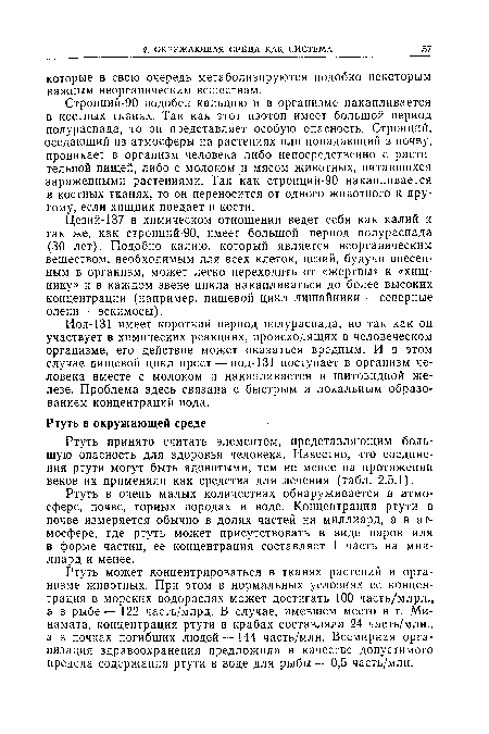 Цезий-137 в химическом отношении ведет себя как калий и так же, как стронций-90, имеет большой период полураспада (30 лет). Подобно калию, который является неорганическим веществом, необходимым для всех клеток, цезий, будучи внесенным в организм, может легко переходить от «жертвы» к «хищнику» и в каждом звене цикла накапливаться до более высоких концентраций (например, пищевой цикл лишайники — северные олени — эскимосы).