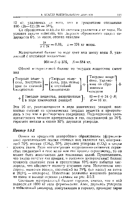 Одним из продуктов анаэробного сбраживания (ферментации) органического осадка сточных вод является газ, содержащий 70% метана (СН4), 30% двуокиси углерода (СОг) и следы прочих газов. Если концентрация коррозионно-активных сернистых соединений в газе мала или газ прошел сероочистку, то он может быть использован для топливных целей. Предположим, что такую очистку газ прошел, и составим материальный баланс процесса сжигания газа в присутствии 10%-ного избытка кислорода, что обеспечит полноту сгорания газа. Источником кислорода является воздух, состоящий на 79% (по массе) из азота и 20,9%—кислорода. Известные величины массового расхода на входе и выходе горелки указаны на рис. 3.5.2.