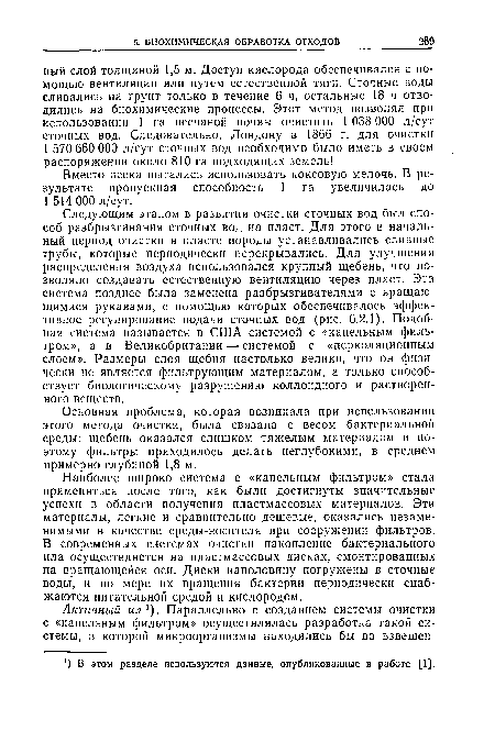 Следующим этапом в развитии очистки сточных вод был способ разбрызгивания сточных вод на пласт. Для этого в начальный период очистки в пласте породы устанавливались сливные трубы, которые периодически перекрывались. Для улучшения распределения воздуха использовался крупный щебень, что позволяло создавать естественную вентиляцию через пласт. Эта система позднее была заменена разбрызгивателями с вращающимися рукавами, с помощью которых обеспечивалось эффективное регулирование подачи сточных вод (рис. 6.2.1). Подобная система называется в США системой с «капельным фильтром», а в Великобритании — системой с «перколяционным слоем». Размеры слоя щебня настолько велики, что он физически не является фильтрующим материалом, а только способствует биологическому разрушению коллоидного и растворенного веществ.