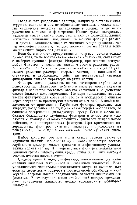 Фильтры можно разделить на две категории: глубинные п поверхностные. Примером глубинного фильтра может служить фильтр с зернистой постелью, обычно толщиной 1 м. Действие такого фильтра полунепрерывное. По мере накопления твердых частиц фильтрующая среда забивается и нуждается в очистке через регулярные промежутки времени от 4 ч до 2—3 дней в зависимости от применения. Глубинные фильтры пригодны для твердых, раздельных частиц и для квазитвердых материалов, не слишком засоряющих фильтрующую среду. Гели и масла забивают большинство глубинных фильтров и лучше всего удаляются с помощью самоочищающихся фильтров непрерывного действия, т, е. поверхностных фильтров. При применении поверхностных фильтров активная фильтрация происходит на поверхности, что существенно облегчает очистку таких фильтров.