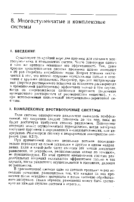 Существуют по крайней мере две причины для создания многоступенчатых и комплексных систем. Часто повторение одного и того же процесса повышает его эффективность. Так, даже простая трехступенчатая система промывки шлама позволяет в 80 раз сократить потребление воды. Вторая причина заключается в том, что многие операции осуществимы только в сочетании с другими операциями. Например, процесс экстрагирования (перевод растворенного вещества из исходного растворителя в промывочный растворитель) эффективен только в том случае, когда он сопровождается процессом перегонки (отделение промывочного растворителя от растворенного вещества), т. е. при использовании комплексной экстракционно-перегонной системы.