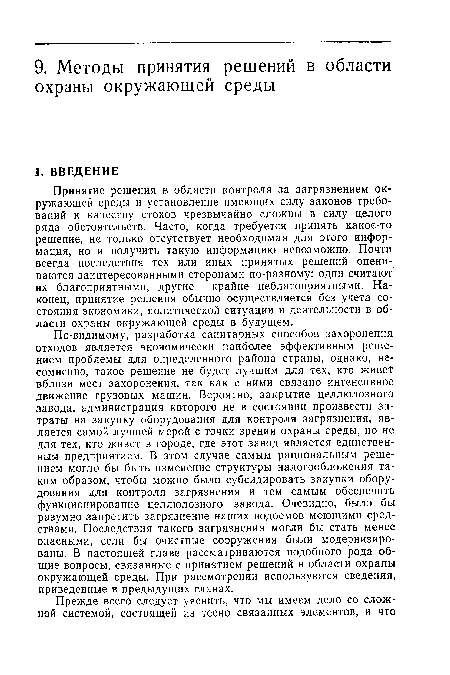 По-видимому, разработка санитарных способов захоронения отходов является экономически наиболее эффективным решением проблемы для определенного района страны, однако, несомненно, такое решение не будет лучшим для тех, кто живет вблизи мест захоронения, так как с ними связано интенсивное движение грузовых машин. Вероятно, закрытие целлюлозного завода, администрация которого не в состоянии произвести затраты на закупку оборудования для контроля загрязнения, является самой лучшей мерой с точки зрения охраны среды, но не для тех, кто живет в городе, где этот завод является единственным предприятием. В этом случае самым рациональным решением могло бы быть изменение структуры налогообложения таким образом, чтобы можно было субсидировать закупки оборудования для контроля загрязнения и тем самым обеспечить функционирование целлюлозного завода. Очевидно, было бы разумно запретить загрязнение наших водоемов моющими средствами. Последствия такого загрязнения могли бы стать менее опасными, если бы очистные сооружения были модернизированы. В настоящей главе рассматриваются подобного рода общие вопросы, связанные с принятием решений в области охраны окружающей среды. При рассмотрении используются сведения, приведенные в предыдущих главах.