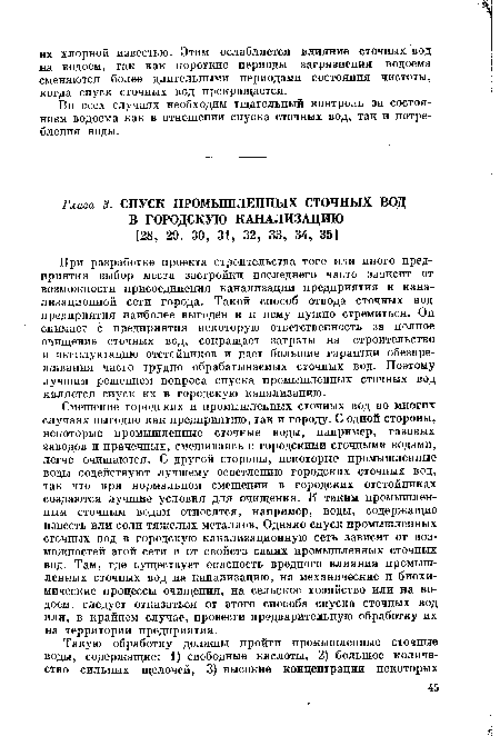 Смешение городских и промышленных сточных вод во многих случаях выгодно как предприятию, так и городу. С одной стороны, некоторые промышленные сточные воды, например, газовых заводов и прачечных, смешиваясь с городскими сточными водами, легче очищаются. С другой стороны, некоторые промышленные воды содействуют лучшему осветлению городских сточных вод, так что при нормальном смешении в городских отстойниках создаются лучшие условия для очищения. К таким промышленным сточным водам относятся, например, воды, содержащие известь или соли тяжелых металлов. Однако спуск промышленных сточных вод в городскую канализационную сеть зависит от возможностей этой сети п от свойств самих промышленных сточных вод. Там, где существует опасность вредного влияния промышленных сточных вод на канализацию, на механические и биохимические процессы очищения, на сельское хозяйство или на водоем, следует отказаться от этого способа спуска сточных вод или, в крайнем случае, провести предварительную обработку их на территории предприятия.