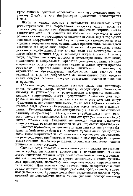 Жиры и масла, которые в небольших количествах могут рассматриваться как нормальные составные части городских сточных вод, вследствие образования свободных жирных кислот разрушают бетон. В больших же количествах приводят к засорению каналов и затрудняют осветление сточных вод в городских очистных сооружениях. Поэтому в правилах строительства всех крупных городов имеются специальные предписания, касающиеся установок по отделению жиров и масел. Эффективность таких установок наибольшая в том случае, если они смонтированы на месте сброса сточных вод, содержащих жиры и масла. Сточные воды, содержащие жиры и масла в эмульгированном состоянии, нуждаются в специальной обработке деэмульгаторами. Наряду с предписаниями о строительстве масло- и жироловушек правила городского строительства всегда включают положение о строительстве бензоловушек, необходимых для . сточных вод гаражей и т. д. За добросовестным выполнением этих предписаний следует особенно следить вследствие опасности пожаров и взрывов.