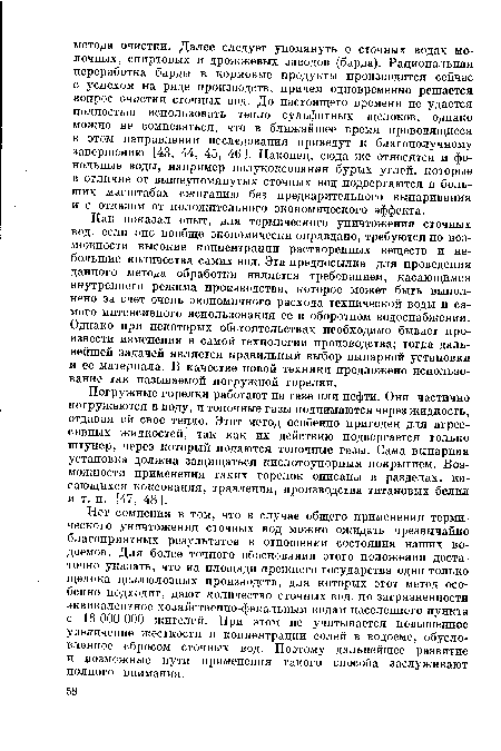 Как показал опыт, для термического уничтожения сточных вод, если оно вообще экономически оправдано, требуются по возможности высокие концентрации растворенных веществ и небольшие количества самих вод. Эта предпосылка для проведения данного метода обработки является требованием, касающимся внутреннего режима производства, которое может быть выполнено за счет очень экономичного расхода технической воды и самого интенсивного использования ее в оборотном водоснабжении. Однако при некоторых обстоятельствах необходимо бывает произвести изменения в самой технологии производства; тогда дальнейшей задачей является правильный выбор выпарной установки и ее материала. В качестве новой техники предложено использование так называемой погружной горелки.