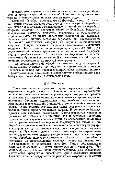 Сетчатый барабан Бабровского (ВаЬгохувИ) (рис. 19) имеет наружный подвод. Сточная вода подводится в резервуар барабана, протекает через медленно вращающийся сетчатый кожух барабана снаружи вовнутрь и поступает сбоку от барабана. Вещества, задержанные сетчатым кожухом, подводятся к транспортеру и движущимися по кругу лопастями выводятся из аппарата. Лопасти имеют ширину сетчатого барабана. Они автоматически сбрасывают отделенный материал на верхней направляющей катушке. Внутри сетчатого барабана помещаются маленькие черпачки. Они поднимают воду наверх для промывки сит. Для дополнительной очистки применяется валик со щетками и форсункой для разбрызгивания. Такие сетчатые барабаны часто применяются в бумажной и текстильной промышленности. Их эффективность соответствует их простой конструкции.