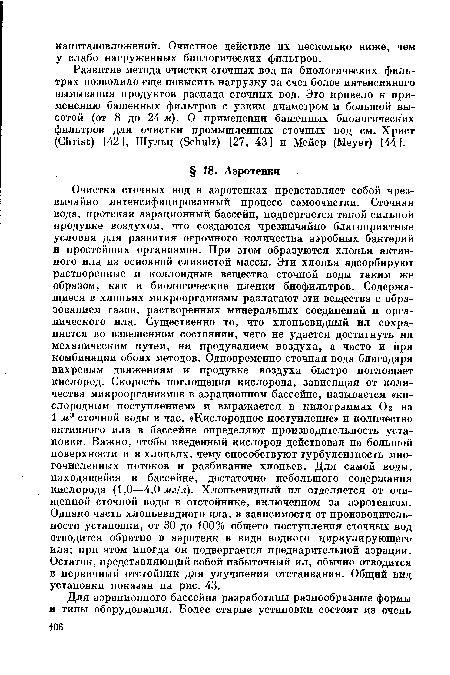 Очистка сточных вод в аэротенках представляет собой чрезвычайно интенсифицированный процесс самоочистки. Сточная вода, протекая аэрационный бассейн, подвергается такой сильной продувке воздухом, что создаются чрезвычайно благоприятные условия для развития огромного количества аэробных бактерий и простейших организмов. При этом образуются хлопья активного ила из основной слизистой массы. Эти хлопья адсорбируют растворенные и коллоидные вещества сточной воды таким же образом, как и биологические пленки биофильтров. Содержащиеся в хлопьях микроорганизмы разлагают эти вещества с образованием газов, растворенных минеральных соединений и органического ила. Существенно то, что хлопьевидный ил сохраняется во взвешенном состоянии, чего не удается достигнуть ни механическим путем, ни продуванием воздуха, а часто и при комбинации обоих методов. Одновременно сточная вода благодаря вихревым движениям и продувке воздуха быстро поглощает кислород. Скорость поглощения кислорода, зависящая от количества микроорганизмов в аэрационном бассейне, называется «кислородным поступлением» и выражается в килограммах О 2 на 1 м3 сточной воды в час. «Кислородное поступление» и количество активного ила в бассейне определяют производительность установки. Важно, чтобы введенный кислород действовал на большой поверхности и в хлопьях, чему способствуют турбулентность многочисленных потоков и разбивание хлопьев. Для самой воды, находящейся в бассейне, достаточно небольшого содержания кислорода (1,0—4,0 лг/л). Хлопьевидный ил отделяется от очищенной сточной воды в отстойнике, включенном за аэротенком. Однако часть хлопьевидного ила, в зависимости от производительности установки, от 30 до 100% общего поступления сточных вод отводится обратно в аэротенк в виде водного циркулирующего ила; при этом иногда он подвергается предварительной аэрации. Остаток, представляющий собой избыточный ил, обычно отводится в первичный отстойник для улучшения отстаивания. Общий вид установки показан на рис. 43.