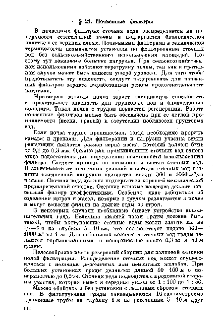 Если почва трудно проницаемая, тогда необходимо прорыть канавы и дренажи. Для фильтрации и нагрузки участка земли решающим является размер зерна песка, который должен быть от 0,2 до 0,3 мм. Однако для промышленных сточных вод одного этого недостаточно для определения возможности использования фильтра. Следует принять во внимание и состав сточных вод. В зависимости от почвенных условий и состава сточных вод границы ежедневной нагрузки находятся между 300 и 1000 м3 ¡га и выше. Сточная вода должна подвергаться хорошей механической предварительной очистке. Осевшие илистые вещества делают почвенный фильтр неэффективным. Особенно надо заботиться об отделении жиров и масел, которые с трудом разлагаются в почве и могут вывести фильтр на долгие годы из строя.