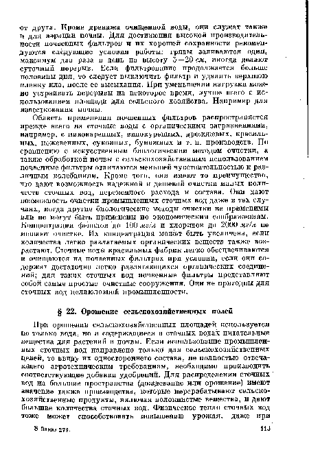 Область применения почвенных фильтров распространяется прежде всего на сточные воды с органическими загрязнениями, например, с пивоваренных, винокуренных, дрожжевых, красильных, кожевенных, суконных, бумажных и т. п. производств. По сравнению с искусственным биологическим методом очистки, а также обработкой почвы с сельскохозяйственным использованием почвенные фильтры отличаются меньшей чувствительностью к различным колебаниям. Кроме того, они имеют то преимущество, что дают возможность надежной и дешевой очистки малых количеств сточных вод, переменного расхода и состава. Они дают возможность очистки промышленных сточных вод даже в тех случаях, когда другие биологические методы очистки не применимы или не могут быть применены по экономическим соображениям. Концентрации фенолов до 100 мг/л и хлоридов до 2000 мг/л не мешают очистке. Их концентрация может быть увеличена, если количества легко разлагаемых органических веществ также возрастают. Сточные воды красильных фабрик легко обесцвечиваются и очищаются на почвенных фильтрах при условии, если они содержат достаточно легко разлагающихся органических соединений; для таких сточных вод почвенные фильтры представляют собой самые простые очистные сооружения. Они не пригодны для сточных вод целлюлозной промышленности.