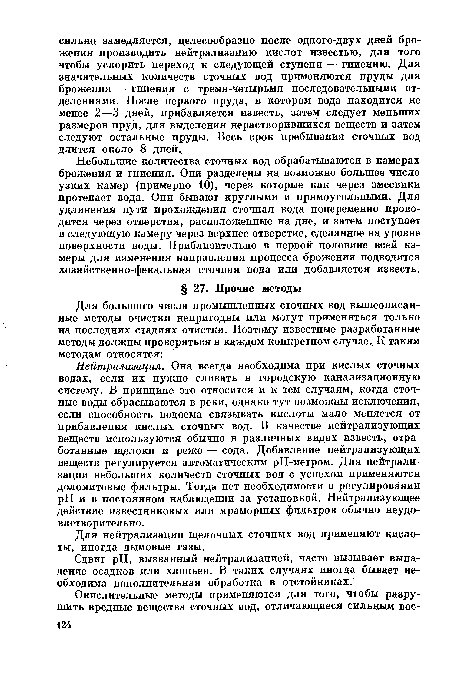 Нейтрализация. Она всегда необходима при кислых сточных водах, если их нужно сливать в городскую канализационную систему. В принципе это относится и к тем случаям, когда сточные воды сбрасываются в реки, однако тут возможны исключения, если способность водоема связывать кислоты мало меняется от прибавления кислых сточных вод. В качестве нейтрализующих веществ используются обычно в различных видах известь, отработанные щелоки и реже — сода. Добавление нейтрализующих веществ регулируется автоматическим рН-метром. Для нейтрализации небольших количеств сточных вод с успехом применяются доломитовые фильтры. Тогда нет необходимости в регулировании pH и в постоянном наблюдении за установкой. Нейтрализующее действие известняковых или мраморных фильтров обычно неудовлетворительно .