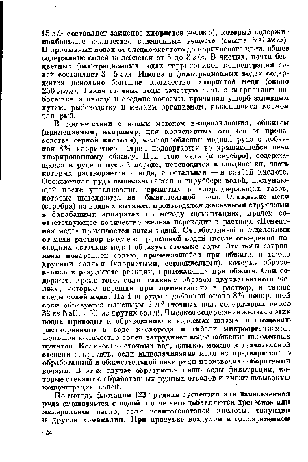 В соответствии с новым методом выщелачивания, обжигом (применяемым, например, для колчеданных огарков от производства серной кислоты), мелкодробленая медная руда с добавкой 8% хлористого натрия подвергается во вращающейся печи хлорированному обжигу. При этом медь (и серебро), содержащаяся в руде и пустой породе, переводится в соединения, часть которых растворяется в воде, а остальная — в слабой кислоте. Обожженная руда выщелачивается в скруббере водой, поступающей после улавливания сернистых и хлорсодержащих газов, которые выделяются из обжигательной печи. Осаждение меди (серебра) из водных вытяжек производится железными стружками в барабанных аппаратах по методу «цементации», причем соответствующее количество железа переходит в раствор. «Цементная медь» промывается затем водой. Отработанный и отделенный от меди раствор вместе с промывной водой (после осаждения последних остатков меди) образует сточные воды. Эти воды загрязнены поваренной солью, применявшейся при обжиге, а также другими солями (хлористыми, сернокислыми), которые образовались в результате реакций, протекающих при обжиге. Они содержат, кроме того, соли главным образом двухвалентного железа, которые перешли при «цементации» в раствор, а также следы солей меди. На 1 т руды с добавкой около 8% поваренной соли образуется максимум 2 м3 сточных вод, содержащих около 32 кг N801 и 50 кг других солей. Высокое содержание железа в этих водах приводит к образованию в водоемах шлама, поглощению растворенного в воде кислорода и гибели микроорганизмов. Большое количество солей затрудняет водоснабжение населенных пунктов. Количество сточных вод, однако, можно в значительной степени сократить, если выщелачивание меди из предварительно обработанной в обжигательной печи руды производить оборотными водами. В этом случае образуются лишь воды фильтрации, которые стекают с обработанных рудных отвалов и имеют невысокую концентрацию солей.