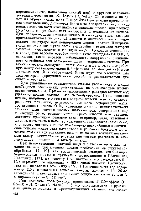 Для улавливания осажденного, сильно увлажненного шлама необходимы отстойники, рассчитанные на многочасовое пребывание сточных вод. При более значительных расходах сточных вод удаление шлама должно быть механизировано. Использование шлама, например, в качестве малярной краски, мумии, антикоррозийных покрытий, вследствие высокого содержания воды, достигающего иногда 90%, возможно лишь в исключительных случаях. Для очистки кислых шахтных вод, содержащих еще и частицы угля, рекомендуется, кроме извести или отходов, имеющих щелочную реакцию (как, например, зола, котельные шлаки), применять в качестве коагулянта соли железа, алюминия, хлористого магния, а также известковую воду. Однако практическое использование этих материалов в условиях большого количества сточных вод оказалось далеко не во всех случаях возможным ввиду значительного расхода химических реагентов и, следовательно, повышенного выхода шлама.