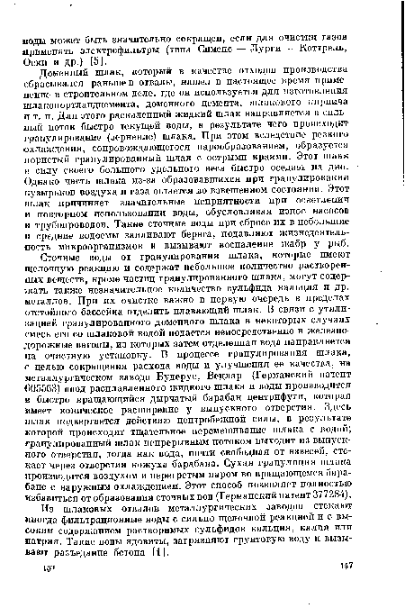 Сточные воды от гранулирования шлака, которые имеют щелочную реакцию и содержат небольшое количество растворенных веществ, кроме частиц гранулированного шлака, могут содержать также незначительное количество сульфида кальция и др. металлов. При их очистке важно в первую очередь в пределах отстойного бассейна отделить плавающий шлак. В связи с утилизацией гранулированного доменного шлака в некоторых случаях смесь его со шлаковой водой подается непосредственно в железнодорожные вагоны, из которых затем отделенная вода направляется на очистную установку. В процессе гранулирования шлака, с целью сокращения расхода воды и улучшения ее качества, на металлургическом заводе Будерус, Вецлар (Германский патент 605563) ввод расплавленного жидкого шлака и воды производится в быстро вращающийся дырчатый барабан центрифуги, которая имеет коническое расширение у выпускного отверстия. Здесь шлак подвергается действию центробежной силы, в результате которой происходит тщательное перемешивание шлака с водой; гранулированный шлак непрерывным потоком выходит из выпускного отверстия, тогда как вода, почти свободная от взвесей, стекает через отверстия кожуха барабана. Сухая грануляция шлака производится воздухом и перегретым паром во вращающемся барабане с наружным охлаждением. Этот способ позволяет полностью избавиться от образования сточных вод (Германский патент 377284).