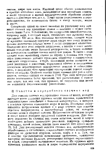 Содержание одной из самых тяжелых по удельному весу примесей сточных вод прокатных станов — окалины — может составлять свыше 1 г/л. Установлено, что содержание окисей металлов, например меди, в сточных водах, стекающих при прокатке меди, превышает 100 мг/л. Как показали исследования, сточные воды от прокатки алюминия содержат лишь следы или очень незначительное количество (обычно менее 1 мг/л) соединений алюминия. Осаждение всех этих веществ затруднено, а иногда и вовсе невозможно вследствие очень большой дисперсности, а также наличия на поверхности окалины пленки масел или жиров. В связи с этим сточные воды прокатные станов до спуска в водоемы или городскую канализацию должны проходить обработку в специальных очистных сооружениях. Ущерб, наносимый этими сточными водами растениям и животным, выражается обычно в постепенном осаждении нерастворимых минеральных веществ и «обмаслива-нии», в результате чего происходит изолирование водной поверхности от воздуха. Особенно опасны такие явления для рыб и организмов, которые служат им кормом [13]. При этом минеральные масла оказываются более вредными, чем растительные и животные жиры, так как они, как правило, не поддаются или почти не поддаются биологическому разложению.