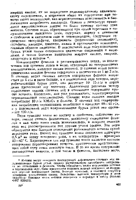 Концентрация фенолов в рассматриваемых водах, за исключением вод тушения кокса и воды, отходящей из поверхностных холодильников, является весьма высокой. В сточных водах коксохимических заводов фенолы содержатся в количестве от 1 до 2 г /л. В сточных водах газовых заводов содержание фенолов возрастает до 4 г /л и даже больше, а в подсмольной воде заводов, перерабатывающих бурые угли, оно достигает 10—15 г 1л и порой даже превосходит эту величину. Аналогичны различия между отдельными видами сточных вод в отношении содержания прочих веществ. Последнее, как уже указывалось, характеризуется нерманганатной окисляемостью. Сточные воды газовых заводов потребляют 10 г ¡л КМпО и больше. У сточных вод гидрирования потребление перманганата колеблется в пределах 10—40 г /л, а у подсмольной воды полукоксования бурых углей оно превышает 100 г !л.