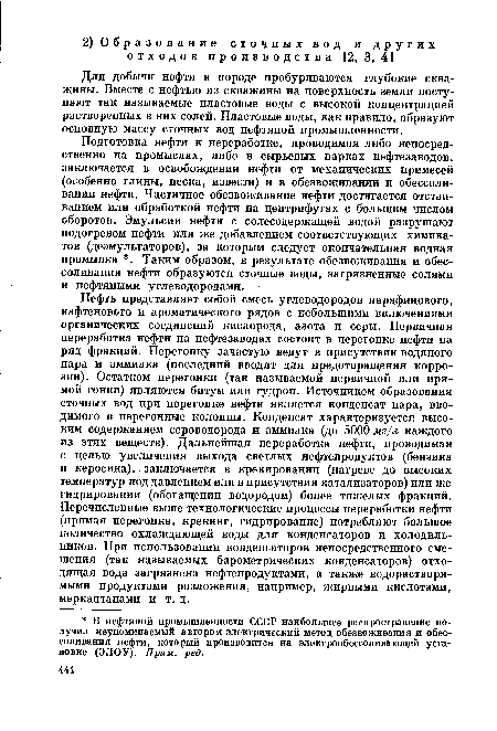 Подготовка нефти к переработке, проводимая либо непосредственно на промыслах, либо в сырьевых парках нефтезаводов, заключается в освобождении нефти от механических примесей (особенно глины, песка, извести) и в обезвоживании и обессоли-вании нефти. Частичное обезвоживание нефти достигается отстаиванием или обработкой нефти на центрифугах с большим числом оборотов. Эмульсии нефти с солесодержащей водой разрушают подогревом нефти или же добавлением соответствующих химикатов (деэмульгаторов), за которым следует окончательная водная промывка . Таким образом, в результате обезвоживания и обес-соливания нефти образуются сточные воды, загрязненные солями и нефтяными углеводородами.