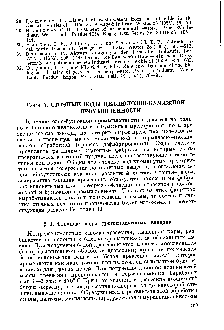 К целлюлозно-бумажной промышленности относятся не только собственно целлюлозные и бумажные предприятия, но и древесномассные заводы, на которых сырье-древесина перерабатывается в древесную массу механической и термическо-механической обработкой (процесс дефибрирования). Сюда следует причислить различные картонные фабрики, на которых сырье превращается в готовый продукт после соответствующего измельчения или варки. Общим для сточных вод упомянутых предприятий является содержание волокнистых веществ, в остальном же они обнаруживают довольно различный состав. Сточные воды, содержащие волокна древесины, образуются также и на фабриках волокнистых плит, которые собственно не относятся к целлюлозной и бумажной промышленности. Так как на этих фабриках вырабатываются также и искусственные смолы, то состав и очистка сточных вод этого производства будут изложены в соответствующем разделе IV, глава 11.