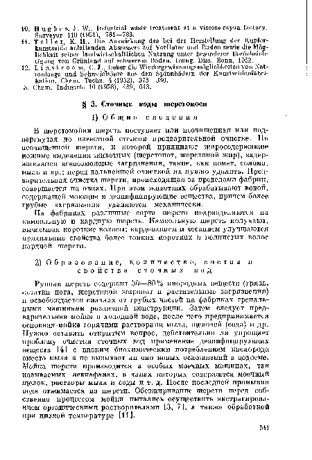 Рунная шерсть содержит 30—80% инородных веществ (грязь, остатки пота, шерстяной жиропот и растительные загрязнения) и освобождается сначала от грубых частей на фабриках трепальными машинами различной конструкции. Затем следует предварительная мойка в холодной воде, после чего предпринимается основная мойка горячими растворами мыла, щелочей (сода) и др. Нужно оставить открытым вопрос, действительно ли упрощает проблему очистки сточных вод применение дезинфицирующих веществ [4] с низким биохимическим потреблением кислорода вместо мыла н не вызывает ли оно новых осложнений в водоеме. Мойка шерсти производится в особых моечных машинах, так называемых левиафанах, в чанах которых содержится моечный щелок, растворы мыла и соды и т. д. После последней промывки вода отжимается из шерсти. Обезжиривание шерсти перед собственно процессом мойки пытались осуществить экстрагированием органическими растворителями [3, 7], а также обработкой при низкой температуре [И].