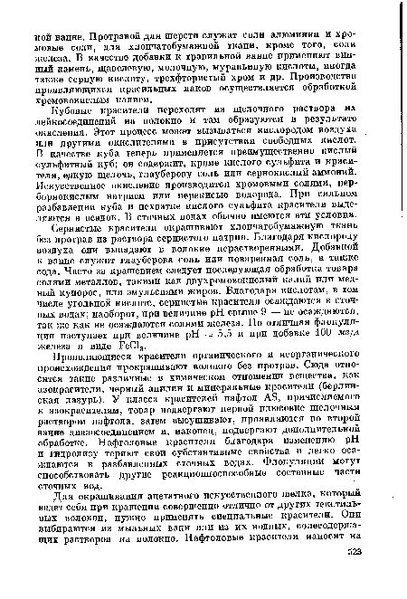 Сернистые красители окрашивают хлопчатобумажную ткань без протрав из раствора сернистого натрия. Благодаря кислороду воздуха они выпадают в волокне нерастворенными. Добавкой к ванне служит глауберова соль или поваренная соль, а также сода. Часто за крашением следует последующая обработка товара солями металлов, такими как двухромовокислый калий или медный купорос, или эмульсиями жиров. Благодаря кислотам, в том числе угольной кислоте, сернистые красители осаждаются в сточных водах; наоборот, при величине pH свыше 9 — не осаждаются, так же как не осаждаются солями железа. Но отличная флокуля-ция наступает при величине pH = 5,5 и при добавке 100 мг/л железа в виде ЕеС13.