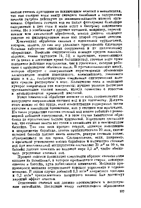 Химическая обработка связана с известными трудностями, которые, однако, до сих пор удавалось преодолевать благодаря большим габаритам очистных сооружений и их надлежащему оформлению. Введение синтетических моющих средств вызвало, впрочем, новые трудности [4, 5]; в прачечных, применяющих их (а таких в настоящее время большинство), сточные воды хуже поддаются действию коагулянтов, чем в прачечных, которые работают с применением обычного мыла. В противоположность мылу, которое образует с коагулянтами нерастворимые объемистые хлопьевидные осадки известкового, алюминиевого, железного мыла и т. д., соответствующие соединения синтетических моющих средств растворимы в воде. Кальциевые соли и железный купорос непригодны как коагулянты; лучших успехов достигают трехвалентными солями железа, иногда совместно с известью н активированной кремневой кислотой.