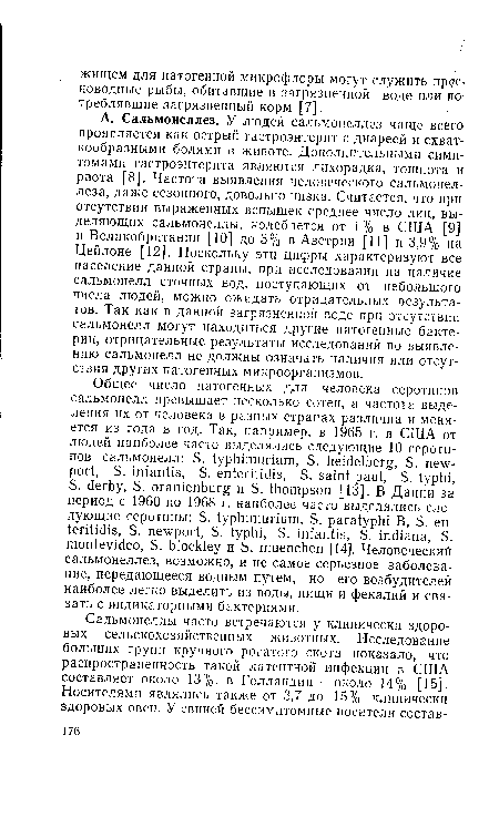 А. Сальмонеллез. У людей сальмонеллез чаще всего проявляется как острый гастроэнтерит с диареей и схваткообразными болями в животе. Дополнительными симптомами гастроэнтерита являются лихорадка, тошнота и рвота [8]. Частота выявления человеческого сальмонеллеза, даже сезонного, довольно низка. Считается, что при отсутствии выраженных вспышек среднее число лиц, выделяющих сальмонеллы, колеблется от 1 % в США [9] и Великобритании [10] до 3% в Австрии [11] и 3,9% на Цейлоне [12]. Поскольку эти цифры характеризуют все население данной страны, при исследовании на наличие сальмонелл сточных вод, поступающих от небольшого числа людей, можно ожидать отрицательных результатов. Так как в данной загрязненной воде при отсутствии сальмонелл могут находиться другие патогенные бактерии, отрицательные результаты исследований по выявлению сальмонелл не должны означать наличия или отсутствия других патогенных микроорганизмов.
