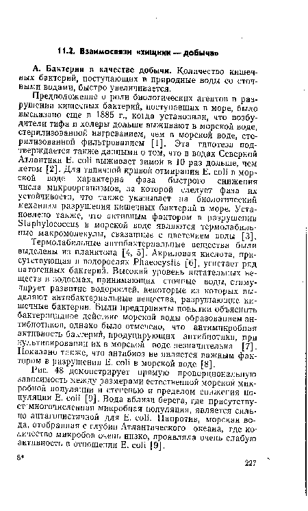 Предположение о роли биологических агентов в разрушении кишечных бактерий, поступавших в море, было высказано еще в 1885 г., когда установили, что возбудители тифа и холеры дольше выживают в морской воде, стерилизованной нагреванием, чем в морской воде, стерилизованной фильтрованием [1]. Эта гипотеза подтверждается также данными о том, что в водах Северной Атлантики Е. coli выживает зимой в 10 раз дольше, чем летом [2]. Для типичной кривой отмирания Е. coli в морской воде характерна фаза быстрого снижения числа микроорганизмов, за которой следует фаза их устойчивости, что также указывает на биологический механизм разрушения кишечных бактерий в море. Установлено также, что активным фактором в разрушении Staphylococcus в морской воде являются термолабильные макромолекулы, связанные с цветением воды [3].