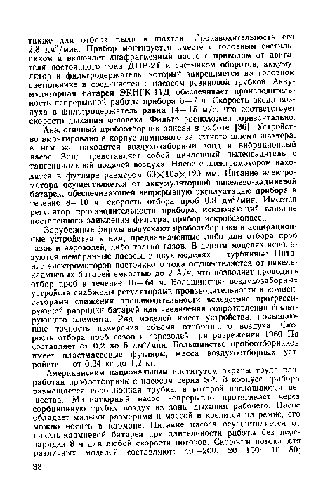 Аналогичный пробоотборник описан в работе [36]. Устройство вмонтировано в корпус лампового защитного шлема шахтера, в нем же находятся воздухозаборный зонд и вибрационный насос. Зонд представляет собой циклонный пылеосадитель с тангенциальной подачей воздуха. Насос с электромотором находится в футляре размером 60X105X120 мм. Питание электромотора осуществляется от аккумуляторной никелево-кадмиевой батареи, обеспечивающей непрерывную эксплуатацию прибора в течение 8—10 ч, скорость отбора проб 0,8 дм3/мин. Имеется регулятор производительности прибора, исключающий влияние постепенного запыления фильтра, прибор искробезопасен.