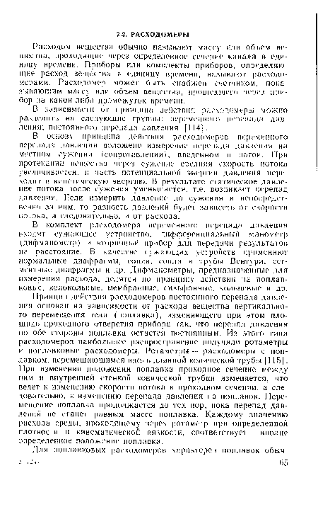 В основу принципа действия расходомеров переменного перепада давления положено измерение перепада давления на местном сужении (сопротивлении), введенном в поток. При протекании вещества через сужение средняя скорость потока увеличивается, и часть потенциальной энергии давления переходит в кинетическую энергию. В результате статическое давление потока после сужения уменьшается, т.е. возникает перепад давления. Если измерить давление до сужения и непосредственно за ним, то разность давлений будет зависеть от скорости потока, а следовательно, и от расхода.