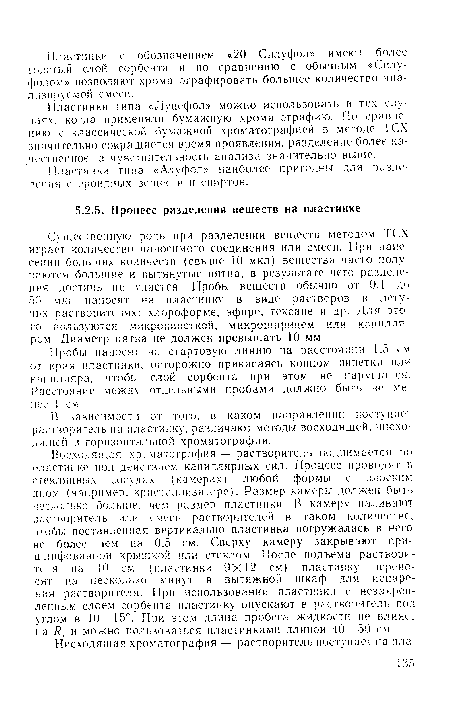 Восходящая хроматография — растворитель поднимается по пластинке под действием капиллярных сил. Процесс проводят в стеклянных сосудах (камерах) любой формы с плоским дном (например, кристаллизаторе). Размер камеры должен быть несколько больше, чем размер пластинки. В камеру наливают растворитель или емесъ растворителей в таком количестве, чтобы поставленная вертикально пластинка погружалась в него не более чем на 0.5 см. Сверху камеру закрывают пришлифованной крышкой или стеклом. После подъема растворителя на 10 см (пластинки 9X12 см) пластинку переносят па несколько минут в вытяжной шкаф для испарения растворителя. При использовании пластинки с незакрепленным слоем сорбента пластинку опускают в растворитель под утлом в 10—15е. При этом длина пробега жидкости не влияет на /?. и можно пользоваться пластинками длиной 40—50 см.